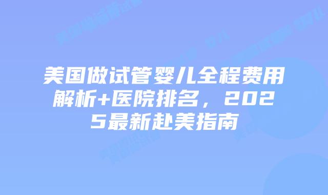 美国做试管婴儿全程费用解析+医院排名，2025最新赴美指南