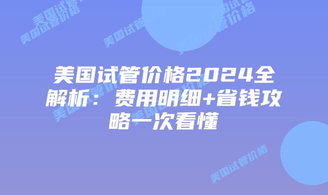 美国试管价格2024全解析：费用明细+省钱攻略一次看懂