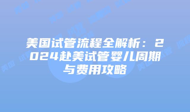 美国试管流程全解析：2024赴美试管婴儿周期与费用攻略
