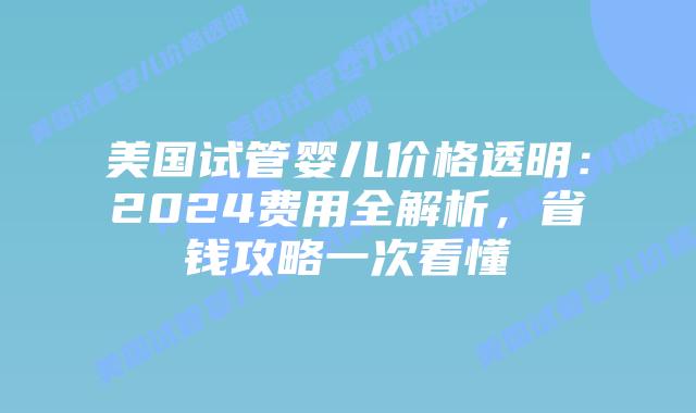 美国试管婴儿价格透明：2024费用全解析，省钱攻略一次看懂