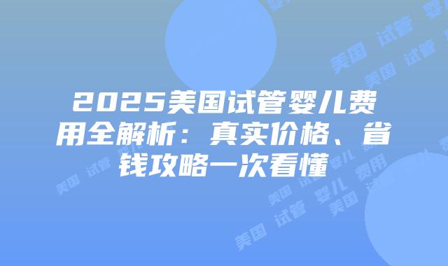 2025美国试管婴儿费用全解析：真实价格、省钱攻略一次看懂