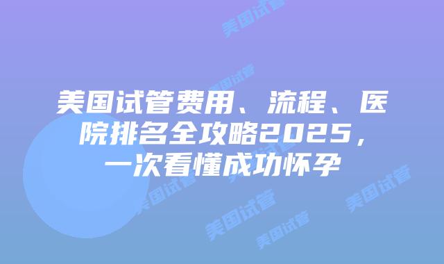 美国试管费用、流程、医院排名全攻略2025，一次看懂成功怀孕