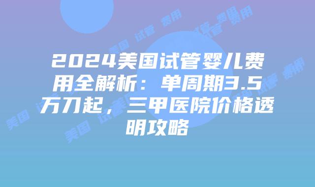 2024美国试管婴儿费用全解析：单周期3.5万刀起，三甲医院价格透明攻略