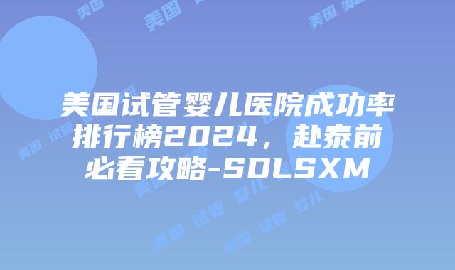 美国试管婴儿医院成功率排行榜2024，赴泰前必看攻略-SDLSXM