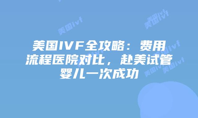 美国IVF全攻略：费用流程医院对比，赴美试管婴儿一次成功