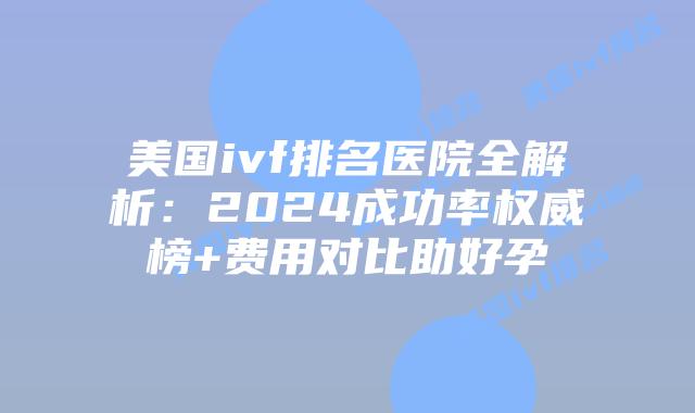 美国ivf排名医院全解析：2024成功率权威榜+费用对比助好孕