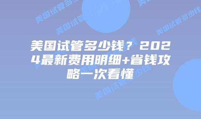 美国试管多少钱？2024最新费用明细+省钱攻略一次看懂