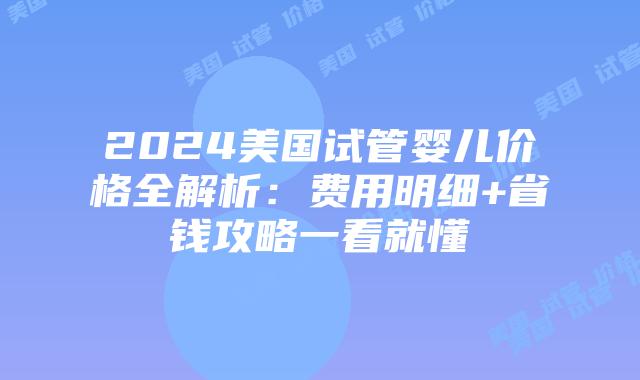 2024美国试管婴儿价格全解析：费用明细+省钱攻略一看就懂