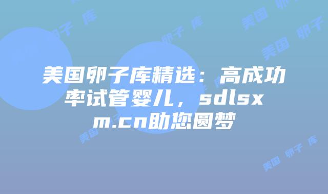 美国卵子库精选：高成功率试管婴儿，sdlsxm.cn助您圆梦