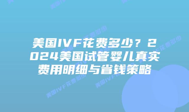 美国IVF花费多少？2024美国试管婴儿真实费用明细与省钱策略