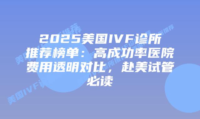 2025美国IVF诊所推荐榜单：高成功率医院费用透明对比，赴美试管必读