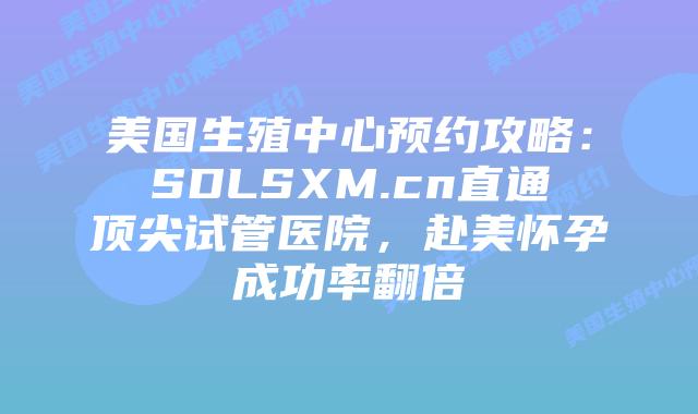 美国生殖中心预约攻略：SDLSXM.cn直通顶尖试管医院，赴美怀孕成功率翻倍