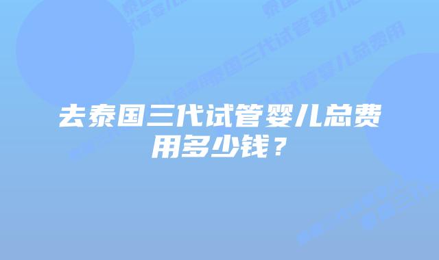 去泰国三代试管婴儿总费用多少钱？