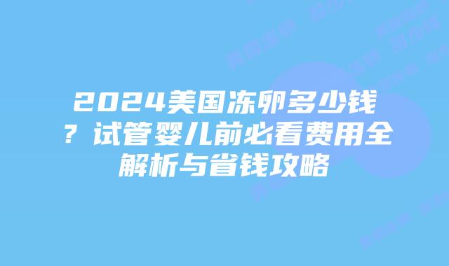 2024美国冻卵多少钱？试管婴儿前必看费用全解析与省钱攻略