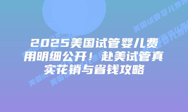 2025美国试管婴儿费用明细公开!赴美试管真实花销与省钱攻略插图 2025美国试管婴儿费用明细公开!赴美试管真实花销与省钱攻略