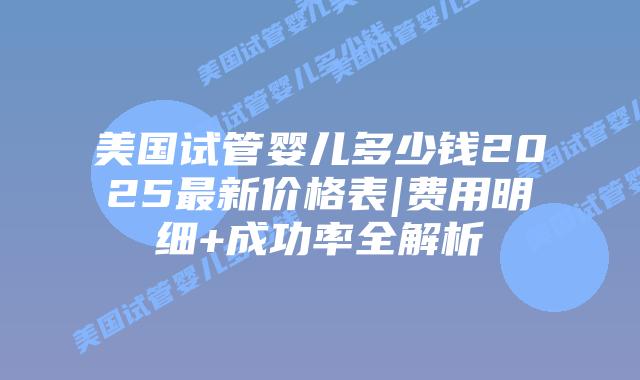 美国试管婴儿多少钱2025最新价格表|费用明细+成功率全解析