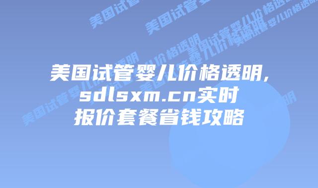 美国试管婴儿价格透明,sdlsxm.cn实时报价套餐省钱攻略