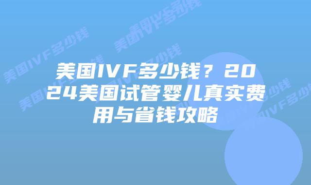 美国IVF多少钱？2024美国试管婴儿真实费用与省钱攻略