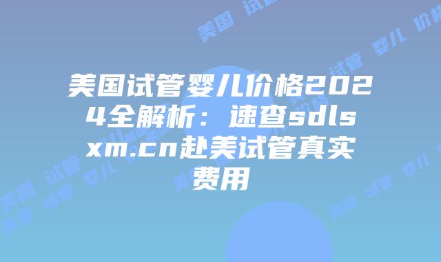 美国试管婴儿价格2024全解析：速查sdlsxm.cn赴美试管真实费用