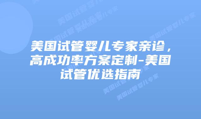 美国试管婴儿专家亲诊，高成功率方案定制-美国试管优选指南