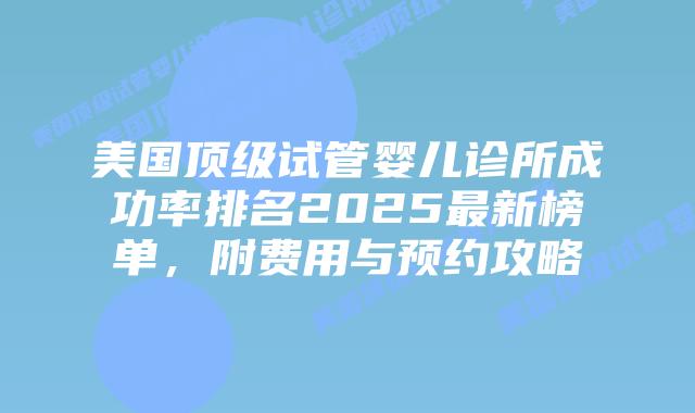 美国顶级试管婴儿诊所成功率排名2025最新榜单，附费用与预约攻略