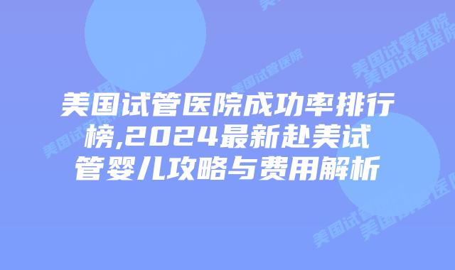 美国试管医院成功率排行榜,2024最新赴美试管婴儿攻略与费用解析