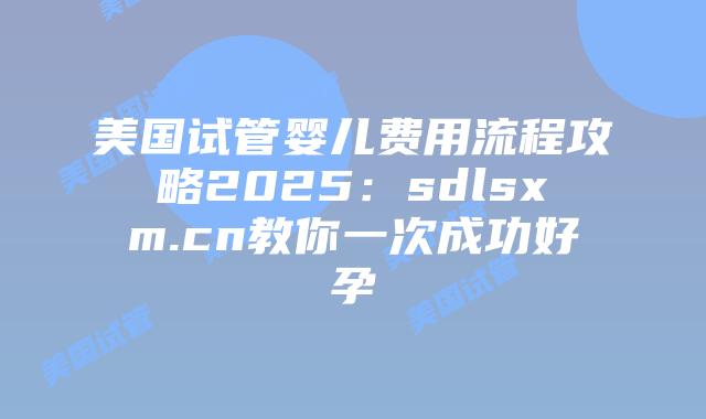 美国试管婴儿费用流程攻略2025：sdlsxm.cn教你一次成功好孕