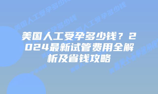 美国人工受孕多少钱？2024最新试管费用全解析及省钱攻略