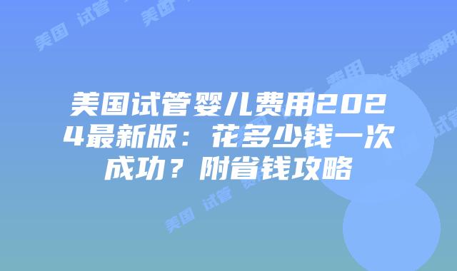 美国试管婴儿费用2024最新版：花多少钱一次成功？附省钱攻略