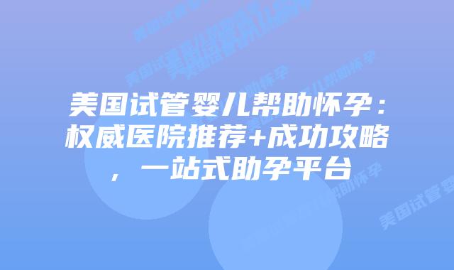 美国试管婴儿帮助怀孕：权威医院推荐+成功攻略，一站式助孕平台