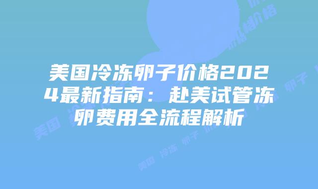 美国冷冻卵子价格2024最新指南：赴美试管冻卵费用全流程解析