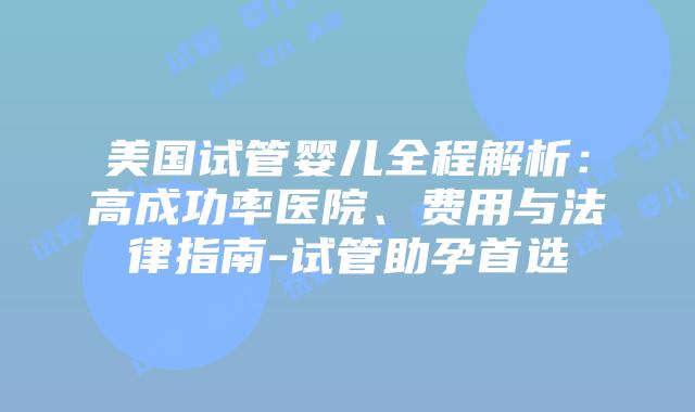 美国试管婴儿全程解析：高成功率医院、费用与法律指南-试管助孕首选
