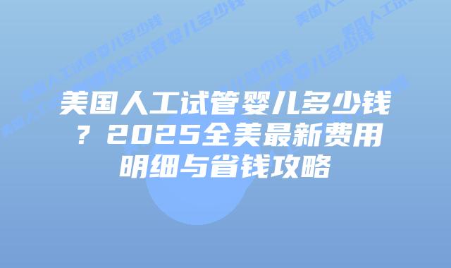 美国人工试管婴儿多少钱？2025全美最新费用明细与省钱攻略