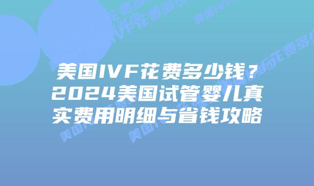 美国IVF花费多少钱？2024美国试管婴儿真实费用明细与省钱攻略