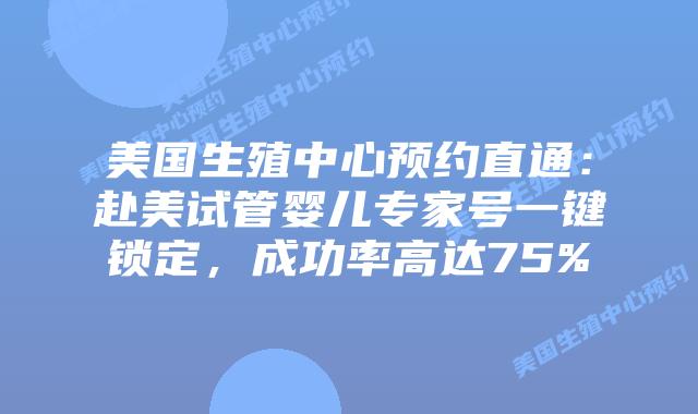 美国生殖中心预约直通：赴美试管婴儿专家号一键锁定，成功率高达75%