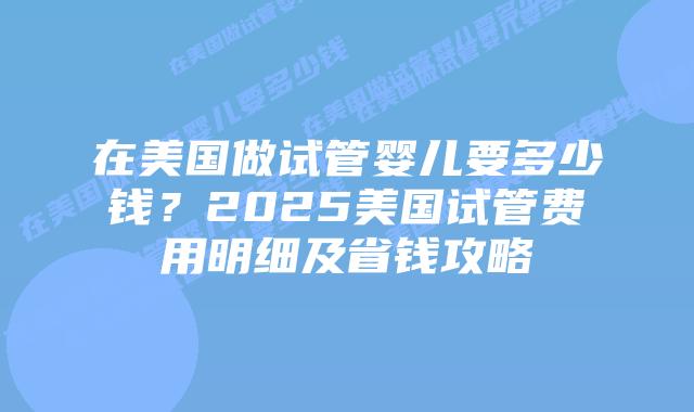 在美国做试管婴儿要多少钱?2025美国试管费用明细及省钱攻略插图 在美国做试管婴儿要多少钱?2025美国试管费用明细及省钱攻略