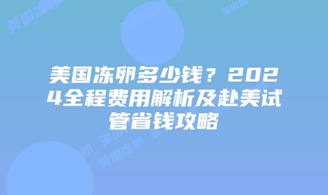 美国冻卵多少钱？2024全程费用解析及赴美试管省钱攻略