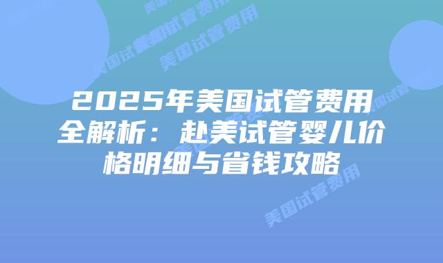 2025年美国试管费用全解析：赴美试管婴儿价格明细与省钱攻略