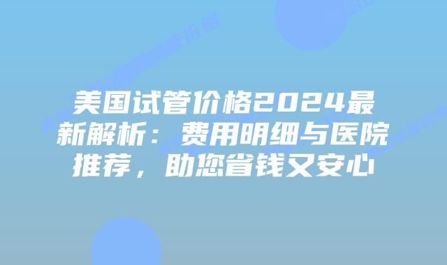 美国试管价格2024最新解析：费用明细与医院推荐，助您省钱又安心