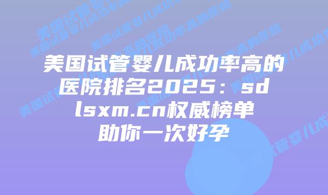 美国试管婴儿成功率高的医院排名2025:sdlsxm.cn权威榜单助你一次好孕插图 美国试管婴儿成功率高的医院排名2025:sdlsxm.cn权威榜单助你一次好孕