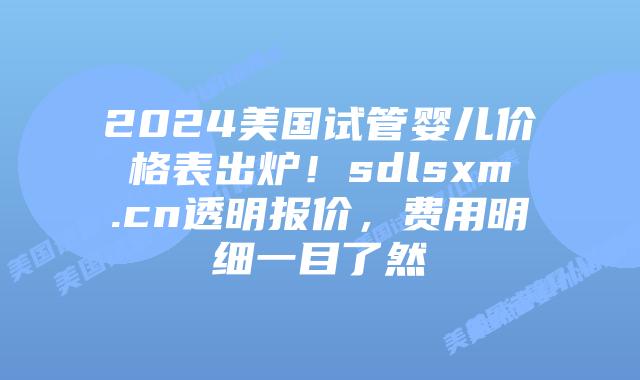 2024美国试管婴儿价格表出炉！sdlsxm.cn透明报价，费用明细一目了然