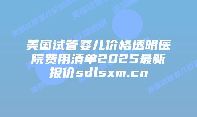 美国试管婴儿价格透明医院费用清单2025最新报价sdlsxm.cn插图 美国试管婴儿价格透明医院费用清单2025最新报价sdlsxm.cn