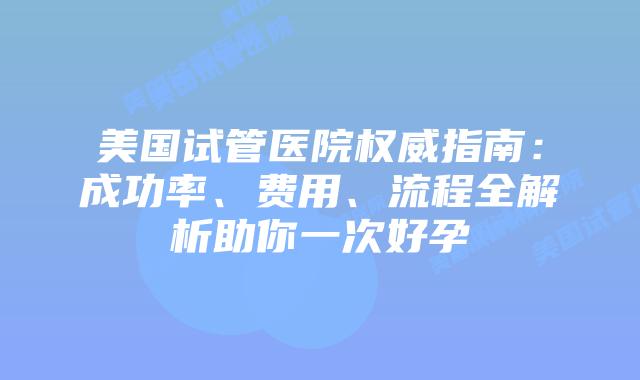 美国试管医院权威指南：成功率、费用、流程全解析助你一次好孕