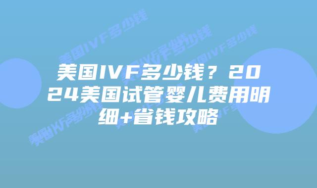 美国IVF多少钱？2024美国试管婴儿费用明细+省钱攻略