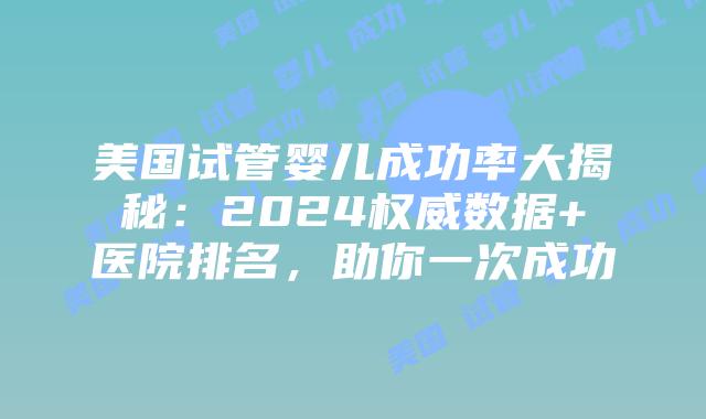 美国试管婴儿成功率大揭秘：2024权威数据+医院排名，助你一次成功