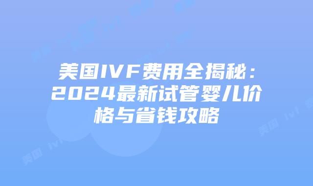 美国IVF费用全揭秘：2024最新试管婴儿价格与省钱攻略