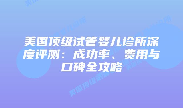 美国顶级试管婴儿诊所深度评测：成功率、费用与口碑全攻略