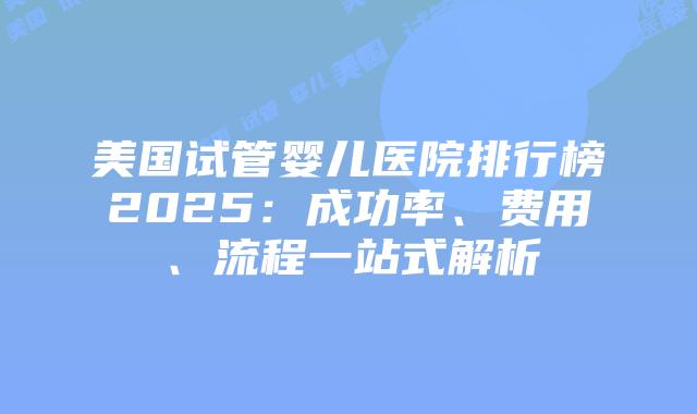 美国试管婴儿医院排行榜2025:成功率、费用、流程一站式解析插图 美国试管婴儿医院排行榜2025:成功率、费用、流程一站式解析