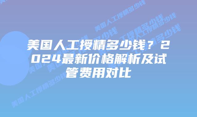 美国人工授精多少钱？2024最新价格解析及试管费用对比