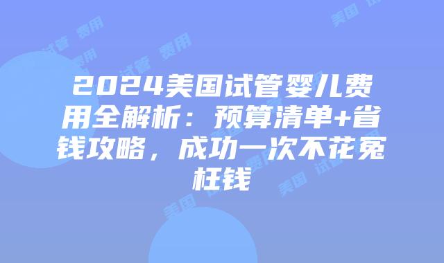 2024美国试管婴儿费用全解析：预算清单+省钱攻略，成功一次不花冤枉钱
